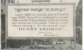 A huge billboard on an empty piece of land with buildings on either side reads: "EVERYBODY WORKS BUT THE VACANT LOT"  I paid $3600. for this lot and will hold it ‘till I get $6000. The profit is unearned increment made possible by the presence of this community and the enterprise of its people. I take the profit without earning it. For the remedy read ”HENRY GEORGE”  Yours truly Fay Lewis